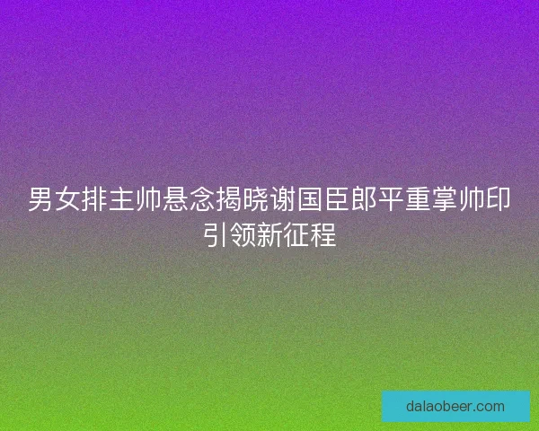 男女排主帅悬念揭晓谢国臣郎平重掌帅印引领新征程
