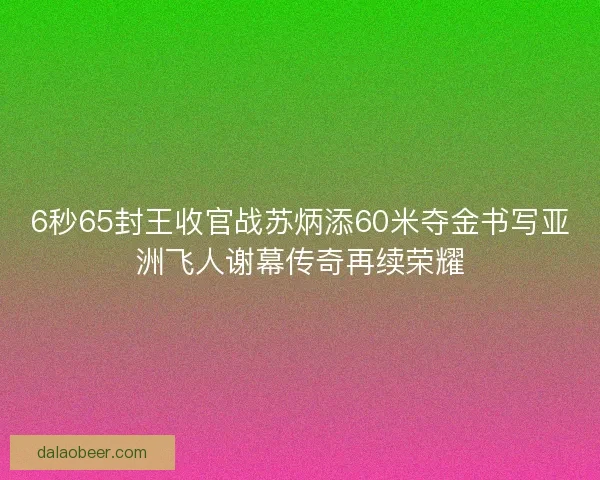 6秒65封王收官战苏炳添60米夺金书写亚洲飞人谢幕传奇再续荣耀