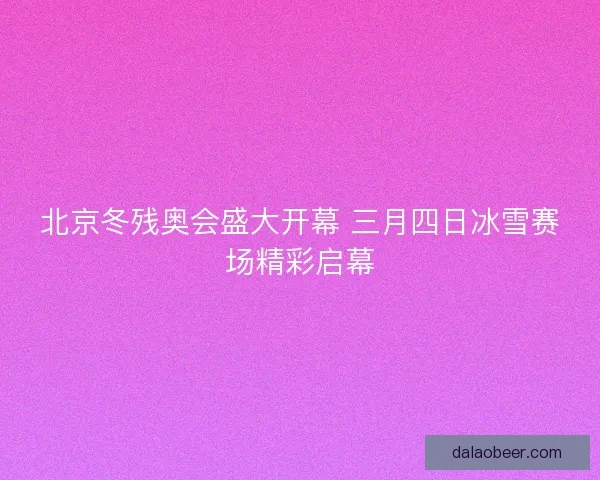 北京冬残奥会盛大开幕 三月四日冰雪赛场精彩启幕
