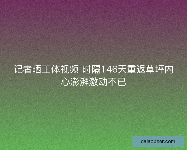 记者晒工体视频 时隔146天重返草坪内心澎湃激动不已
