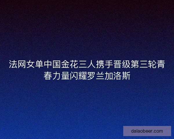 法网女单中国金花三人携手晋级第三轮青春力量闪耀罗兰加洛斯