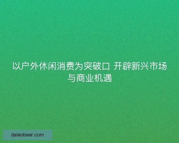 以户外休闲消费为突破口 开辟新兴市场与商业机遇